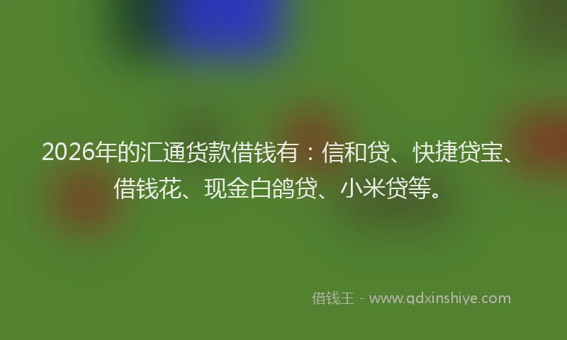 2026年的汇通货款借钱有：信和贷、快捷贷宝、借钱花、现金白鸽贷、小米贷等。
