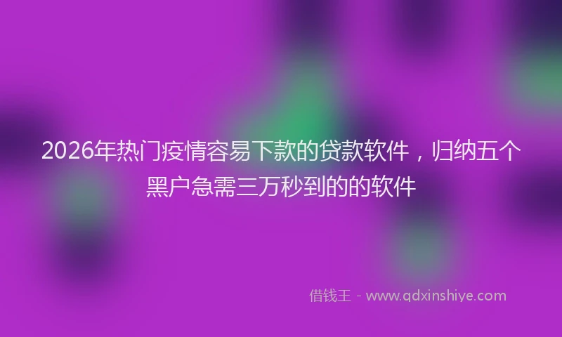2026年热门疫情容易下款的贷款软件，归纳五个黑户急需三万秒到的的软件