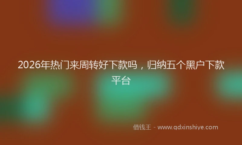 2026年热门来周转好下款吗，归纳五个黑户下款平台
