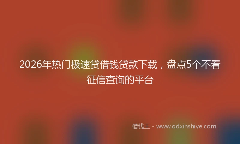 2026年热门极速贷借钱贷款下载，盘点5个不看征信查询的平台
