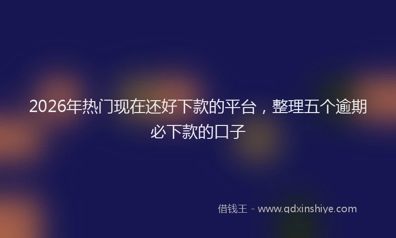2026年热门现在还好下款的平台，整理五个逾期必下款的口子