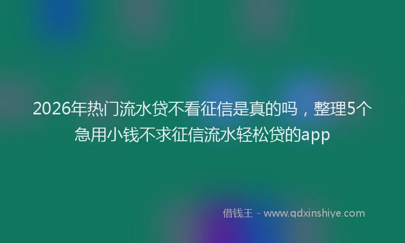 2026年热门流水贷不看征信是真的吗，整理5个急用小钱不求征信流水轻松贷的app