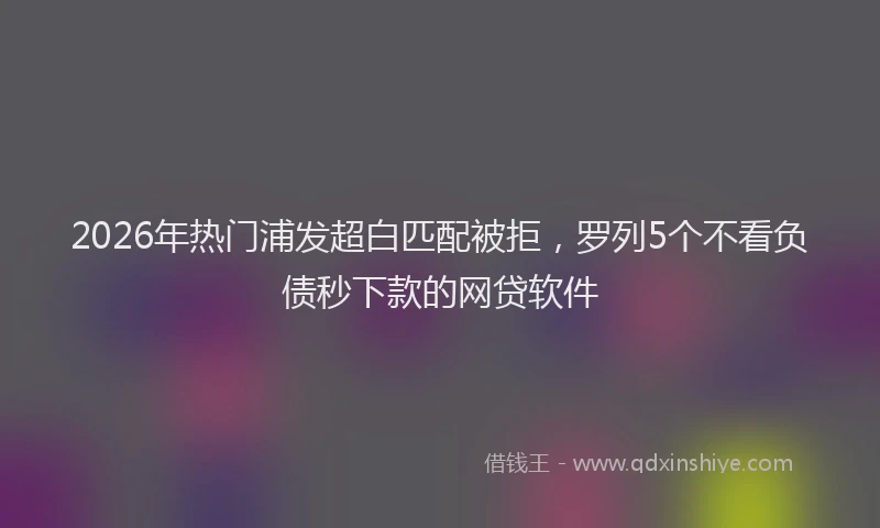 2026年热门浦发超白匹配被拒,罗列5个不看负债秒下款的网贷软件
