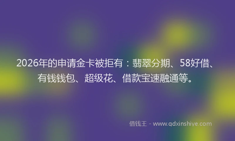 2026年的申请金卡被拒有：翡翠分期、58好借、有钱钱包、超级花、借款宝速融通等。