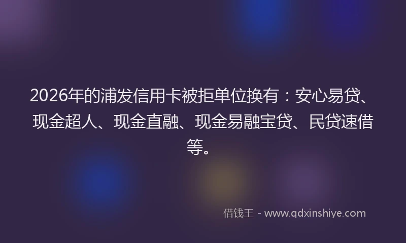 2026年的浦发信用卡被拒单位换有：安心易贷、现金超人、现金直融、现金易融宝贷、民贷速借等。