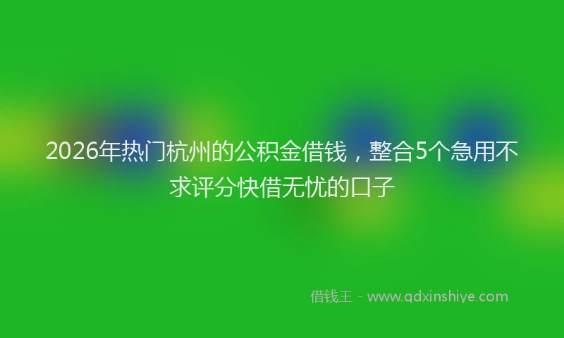 2026年热门杭州的公积金借钱，整合5个急用不求评分快借无忧的口子