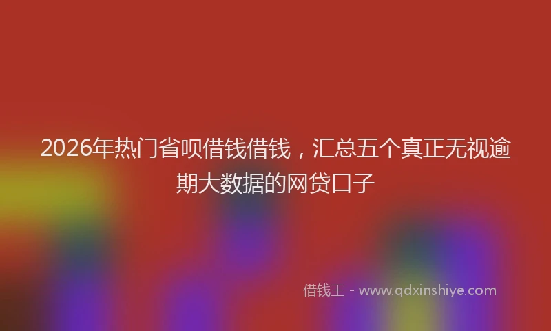 2026年热门省呗借钱借钱，汇总五个真正无视逾期大数据的网贷口子