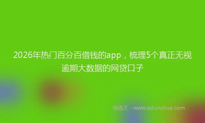 2026年热门百分百借钱的app，梳理5个真正无视逾期大数据的网贷口子