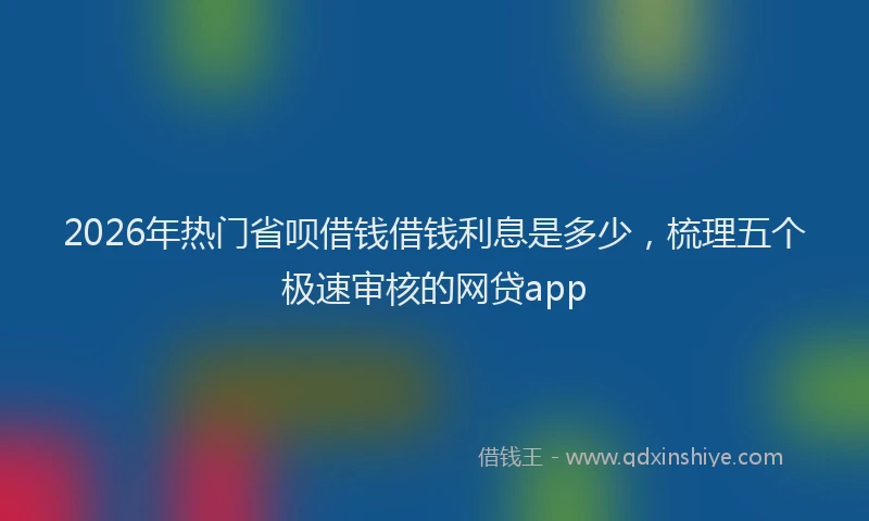 2026年热门省呗借钱借钱利息是多少，梳理五个极速审核的网贷app