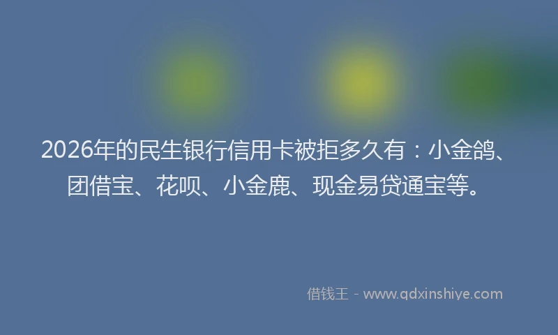 2026年的民生银行信用卡被拒多久有：小金鸽、团借宝、花呗、小金鹿、现金易贷通宝等。