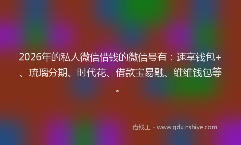 2026年的私人微信借钱的微信号有：速享钱包+、琉璃分期、时代花、借款宝易融、维维钱包等。