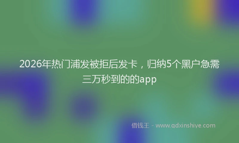 2026年热门浦发被拒后发卡,归纳5个黑户急需三万秒到的的app