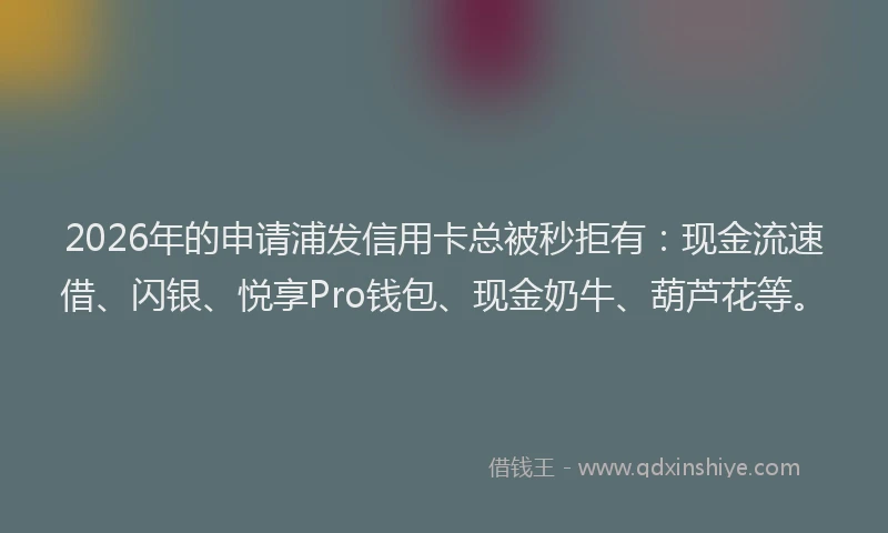 2026年的申请浦发信用卡总被秒拒有：现金流速借、闪银、悦享Pro钱包、现金奶牛、葫芦花等。
