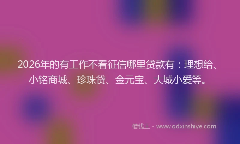 2026年的有工作不看征信哪里贷款有：理想给、小铭商城、珍珠贷、金元宝、大城小爱等。