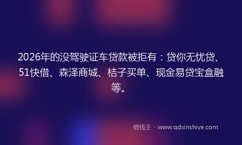 2026年的没驾驶证车贷款被拒有：贷你无忧贷、51快借、森泽商城、桔子买单、现金易贷宝盒融等。