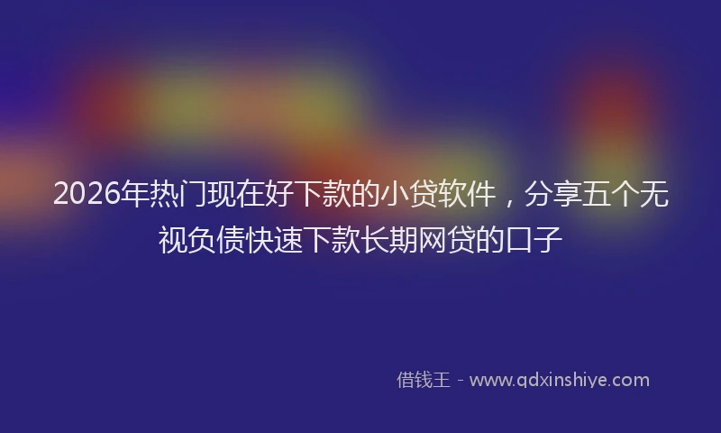 2026年热门现在好下款的小贷软件，分享五个无视负债快速下款长期网贷的口子