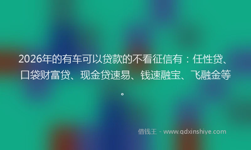 2026年的有车可以贷款的不看征信有：任性贷、口袋财富贷、现金贷速易、钱速融宝、飞融金等。
