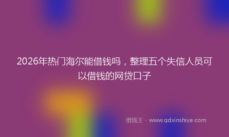 2026年热门海尔能借钱吗，整理五个失信人员可以借钱的网贷口子