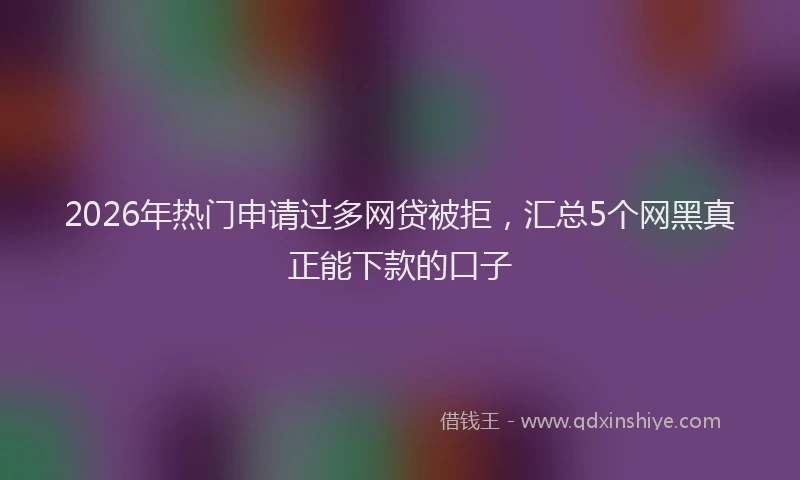 2026年热门申请过多网贷被拒，汇总5个网黑真正能下款的口子