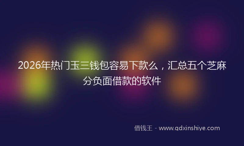 2026年热门玉三钱包容易下款么，汇总五个芝麻分负面借款的软件