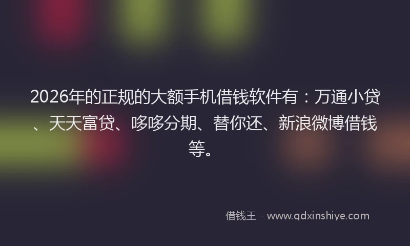 2026年的正规的大额手机借钱软件有：万通小贷、天天富贷、哆哆分期、替你还、新浪微博借钱等。