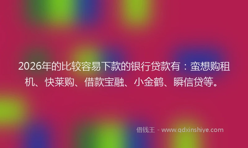 2026年的比较容易下款的银行贷款有：蛮想购租机、快莱购、借款宝融、小金鹤、瞬信贷等。