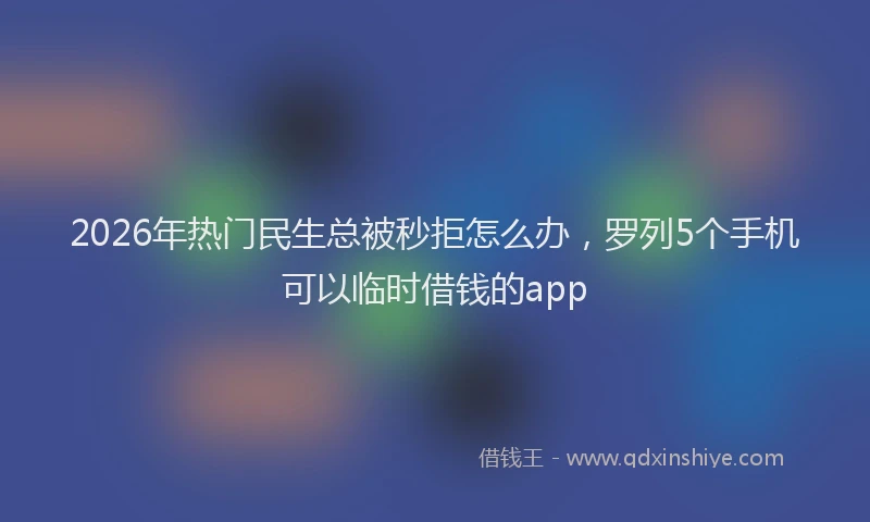 2026年热门民生总被秒拒怎么办，罗列5个手机可以临时借钱的app