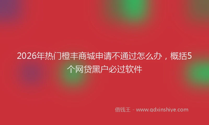 2026年热门橙丰商城申请不通过怎么办，概括5个网贷黑户必过软件