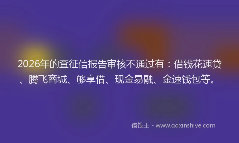 2026年的查征信报告审核不通过有：借钱花速贷、腾飞商城、够享借、现金易融、金速钱包等。