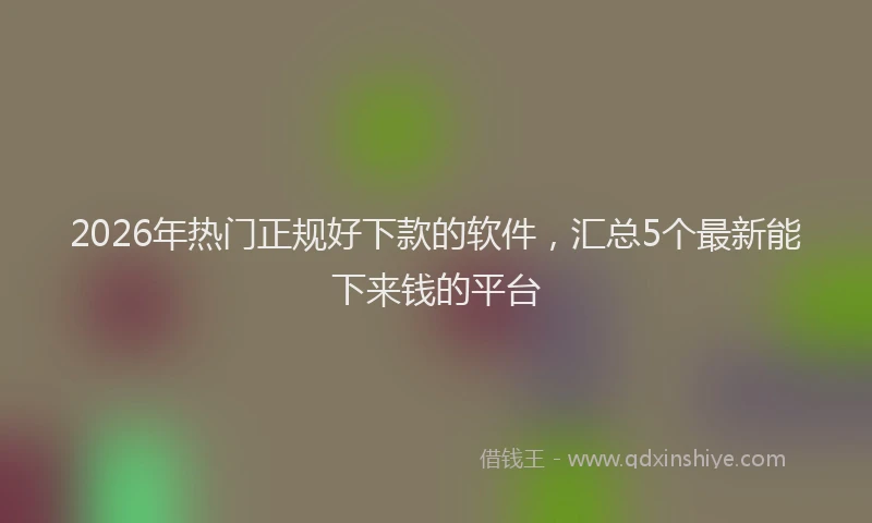 2026年热门正规好下款的软件，汇总5个最新能下来钱的平台
