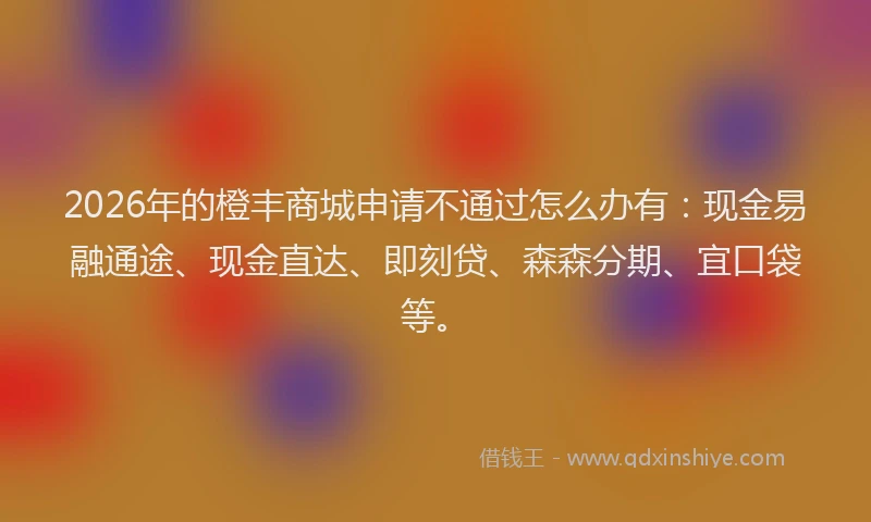 2026年的橙丰商城申请不通过怎么办有：现金易融通途、现金直达、即刻贷、森森分期、宜口袋等。