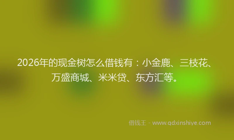 2026年的现金树怎么借钱有:小金鹿、三枝花、万盛商城、米米贷、东方汇等。