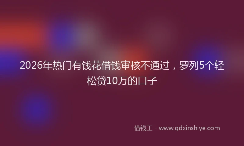 2026年热门有钱花借钱审核不通过，罗列5个轻松贷10万的口子