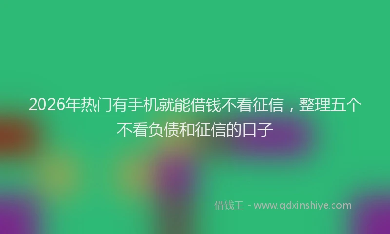 2026年热门有手机就能借钱不看征信，整理五个不看负债和征信的口子