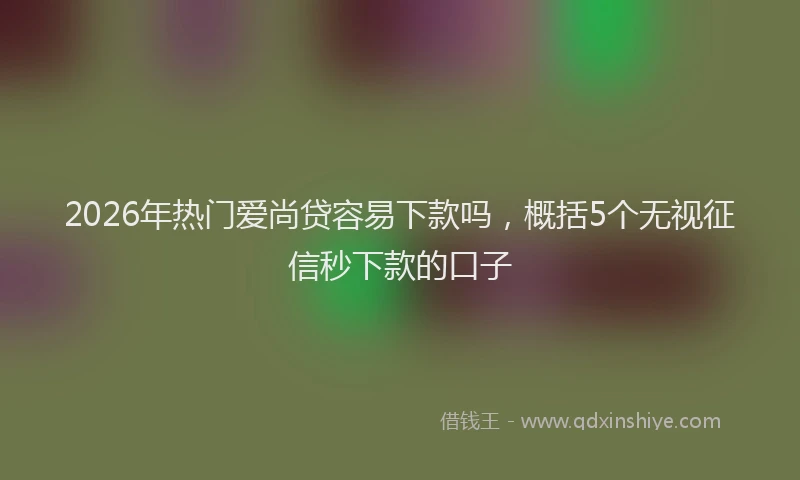 2026年热门爱尚贷容易下款吗，概括5个无视征信秒下款的口子