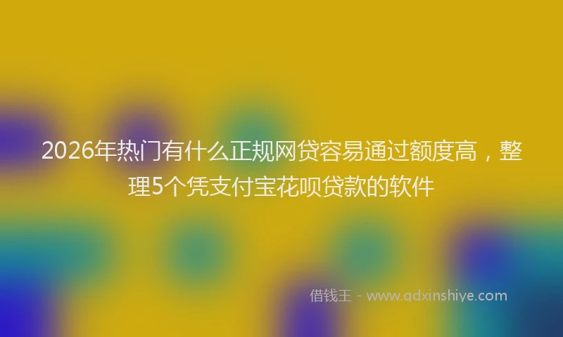 2026年热门有什么正规网贷容易通过额度高，整理5个凭支付宝花呗贷款的软件