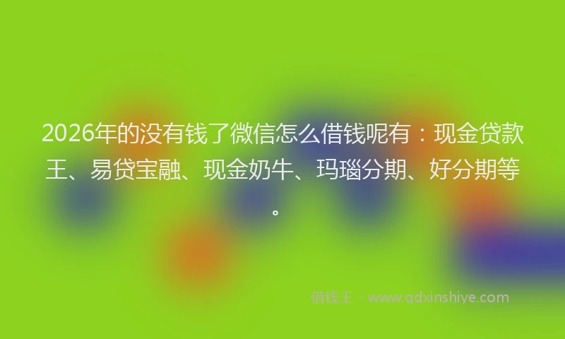 2026年的没有钱了微信怎么借钱呢有：现金贷款王、易贷宝融、现金奶牛、玛瑙分期、好分期等。