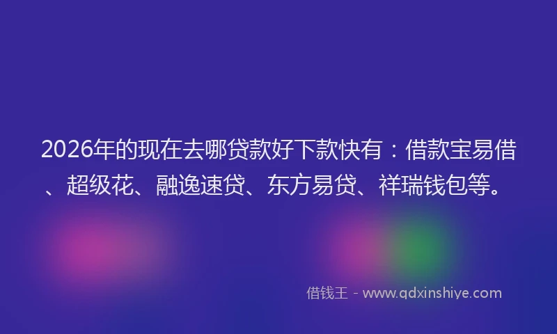 2026年的现在去哪贷款好下款快有：借款宝易借、超级花、融逸速贷、东方易贷、祥瑞钱包等。