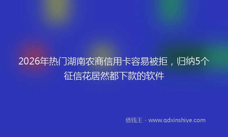 2026年热门湖南农商信用卡容易被拒，归纳5个征信花居然都下款的软件