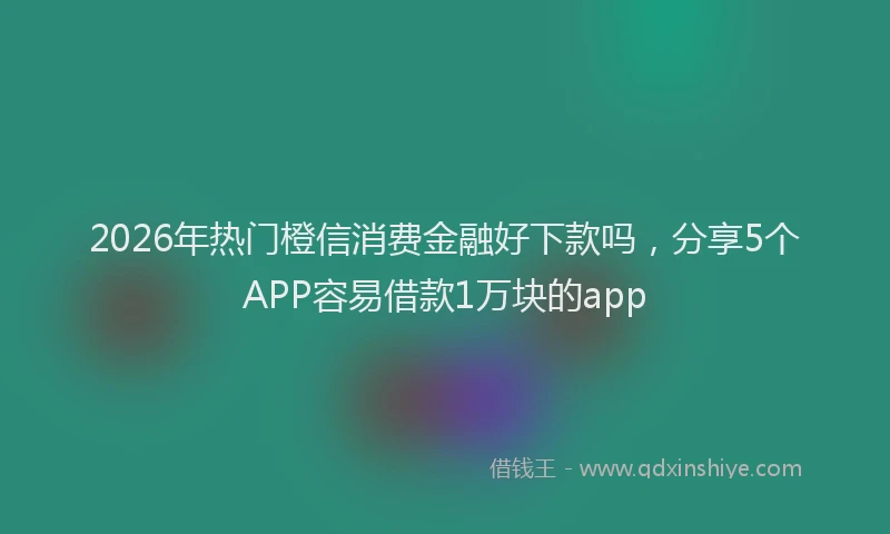 2026年热门橙信消费金融好下款吗，分享5个APP容易借款1万块的app