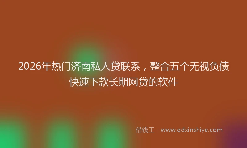 2026年热门济南私人贷联系，整合五个无视负债快速下款长期网贷的软件