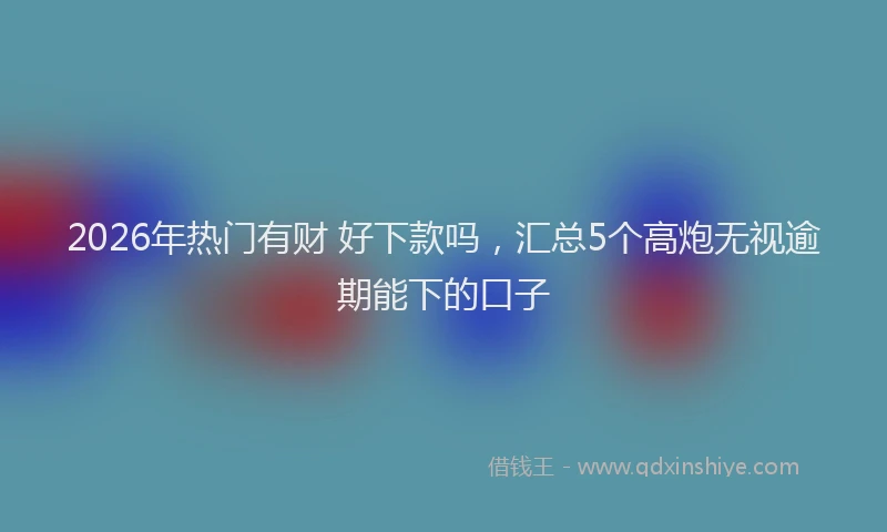 2026年热门有财 好下款吗，汇总5个高炮无视逾期能下的口子