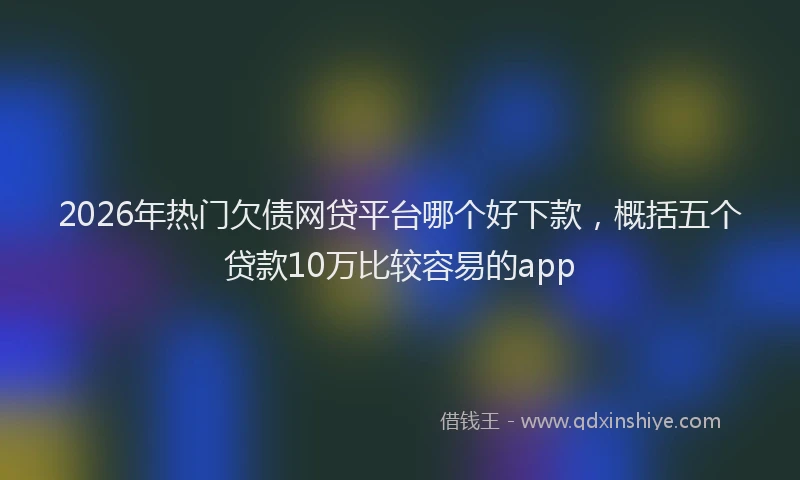 2026年热门欠债网贷平台哪个好下款，概括五个贷款10万比较容易的app