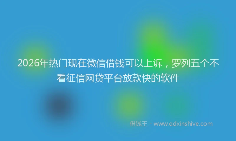 2026年热门现在微信借钱可以上诉，罗列五个不看征信网贷平台放款快的软件