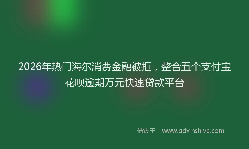 2026年热门海尔消费金融被拒，整合五个支付宝花呗逾期万元快速贷款平台