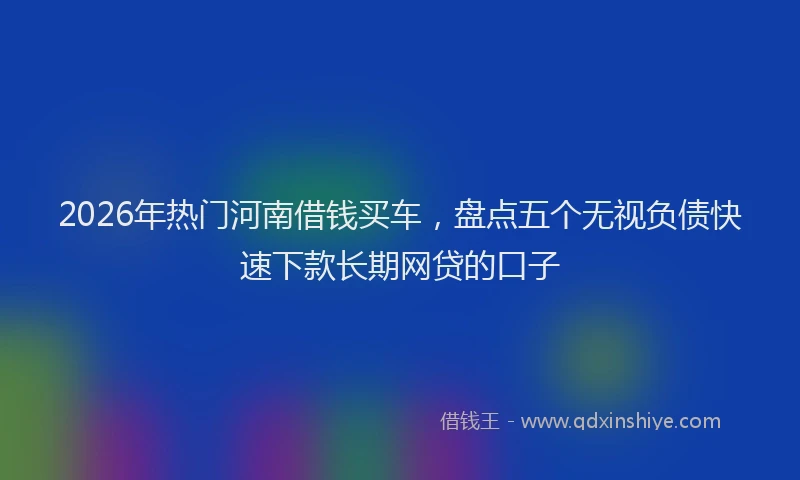 2026年热门河南借钱买车，盘点五个无视负债快速下款长期网贷的口子