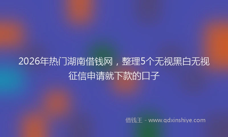 2026年热门湖南借钱网，整理5个无视黑白无视征信申请就下款的口子