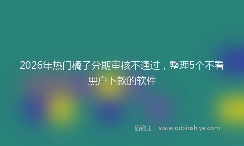 2026年热门橘子分期审核不通过，整理5个不看黑户下款的软件