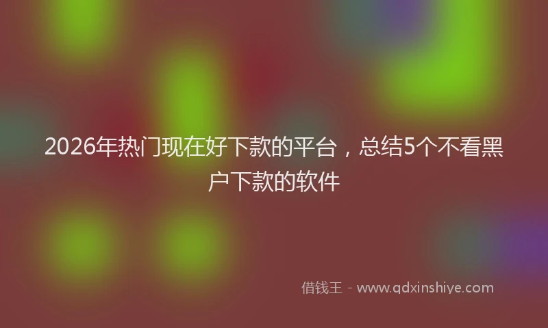 2026年热门现在好下款的平台，总结5个不看黑户下款的软件
