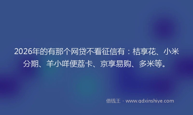 2026年的有那个网贷不看征信有:桔享花、小米分期、羊小咩便荔卡、京享易购、多米等。